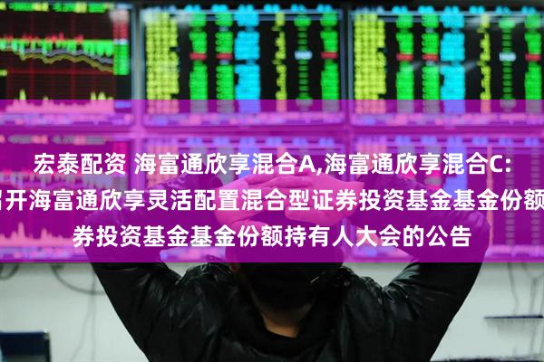 宏泰配资 海富通欣享混合A,海富通欣享混合C: 关于以通讯方式召开海富通欣享灵活配置混合型证券投资基金基金份额持有人大会的公告