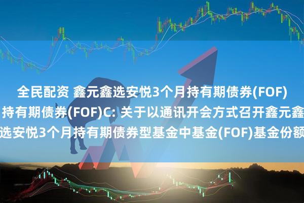 全民配资 鑫元鑫选安悦3个月持有期债券(FOF)A,鑫元鑫选安悦3个月持有期债券(FOF)C: 关于以通讯开会方式召开鑫元鑫选安悦3个月持有期债券型基金中基金(FOF)基金份额持有人大会的第一次提示性公告