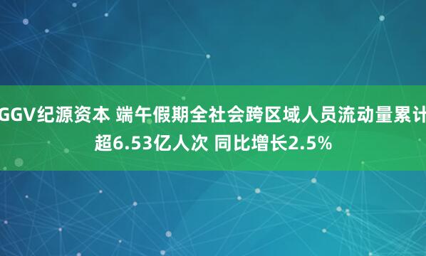 GGV纪源资本 端午假期全社会跨区域人员流动量累计超6.53亿人次 同比增长2.5%