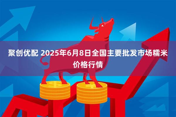 聚创优配 2025年6月8日全国主要批发市场糯米价格行情