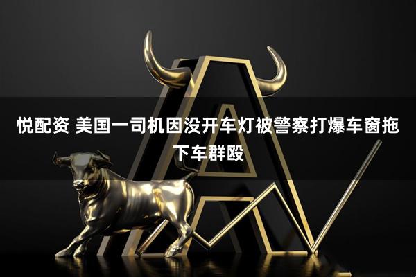 悦配资 美国一司机因没开车灯被警察打爆车窗拖下车群殴