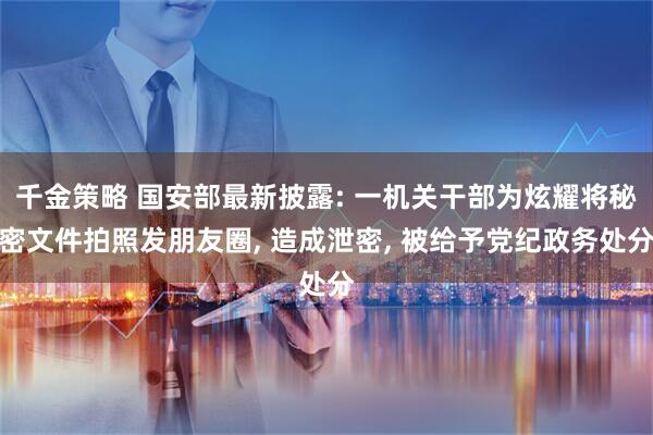 千金策略 国安部最新披露: 一机关干部为炫耀将秘密文件拍照发朋友圈, 造成泄密, 被给予党纪政务处分