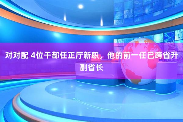 对对配 4位干部任正厅新职，他的前一任已跨省升副省长