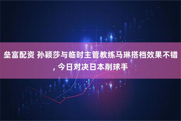 垒富配资 孙颖莎与临时主管教练马琳搭档效果不错, 今日对决日本削球手