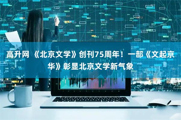 高升网 《北京文学》创刊75周年！一部《文起京华》彰显北京文学新气象