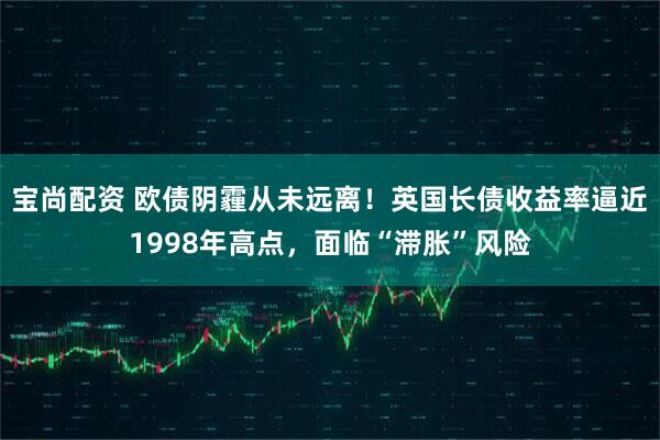 宝尚配资 欧债阴霾从未远离！英国长债收益率逼近1998年高点，面临“滞胀”风险