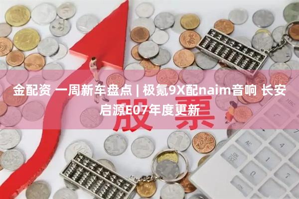 金配资 一周新车盘点 | 极氪9X配naim音响 长安启源E07年度更新