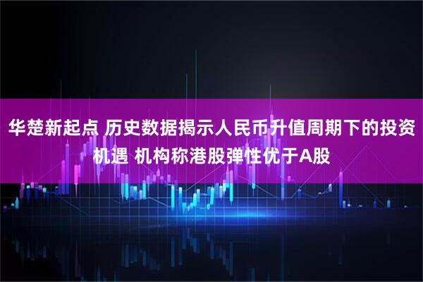 华楚新起点 历史数据揭示人民币升值周期下的投资机遇 机构称港股弹性优于A股