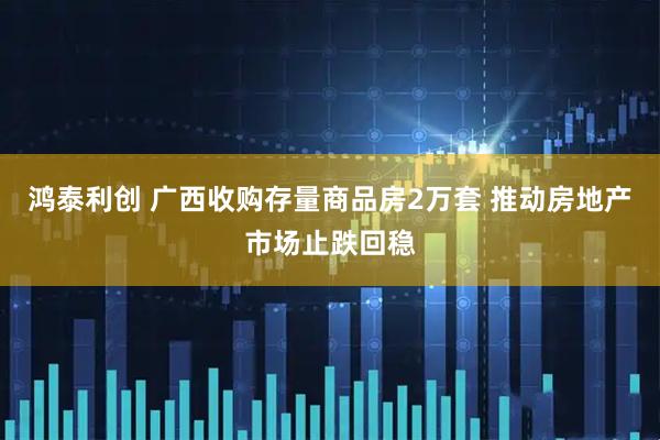 鸿泰利创 广西收购存量商品房2万套 推动房地产市场止跌回稳