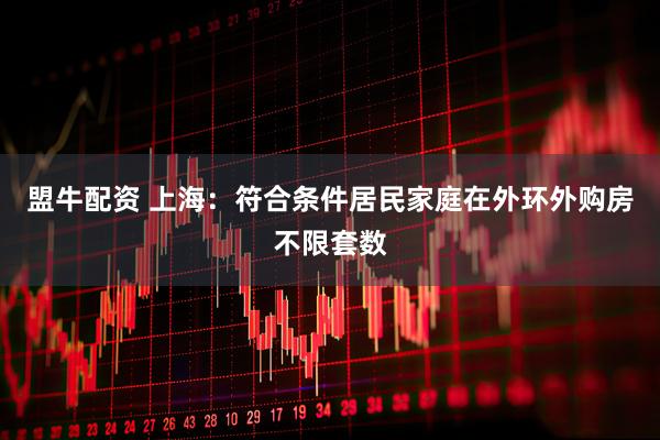 盟牛配资 上海：符合条件居民家庭在外环外购房不限套数