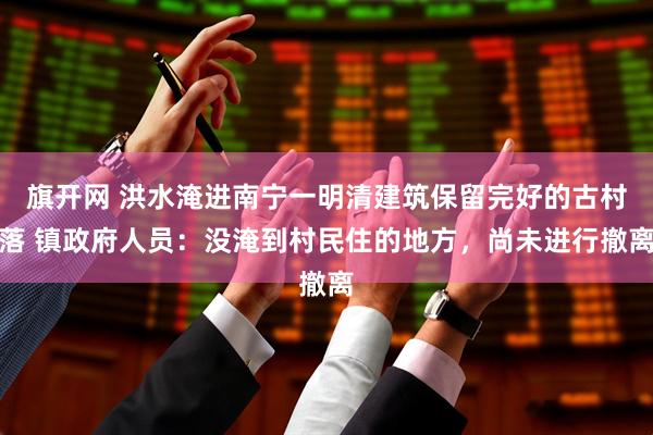 旗开网 洪水淹进南宁一明清建筑保留完好的古村落 镇政府人员：没淹到村民住的地方，尚未进行撤离