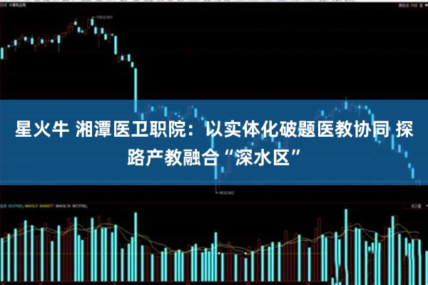 星火牛 湘潭医卫职院：以实体化破题医教协同 探路产教融合“深水区”