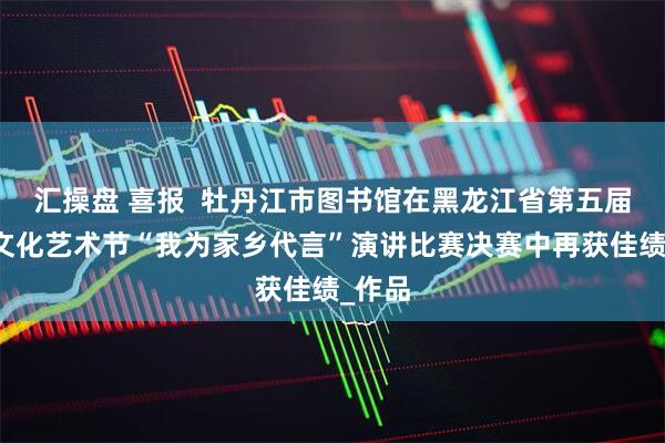 汇操盘 喜报  牡丹江市图书馆在黑龙江省第五届社区文化艺术节“我为家乡代言”演讲比赛决赛中再获佳绩_作品