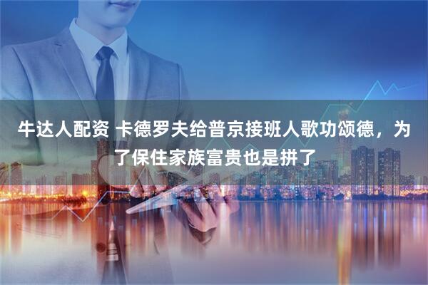 牛达人配资 卡德罗夫给普京接班人歌功颂德，为了保住家族富贵也是拼了